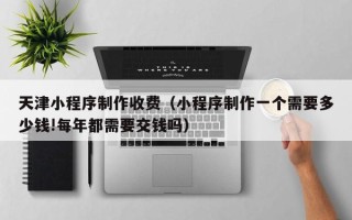 通化天津小程序制作收费（小程序制作一个需要多少钱!每年都需要交钱吗）